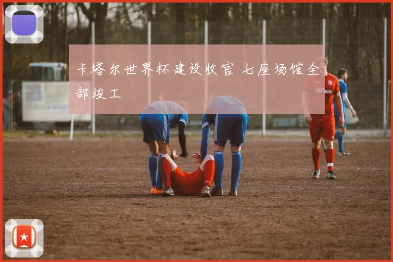 卡塔尔世界杯建设收官 七座场馆全部竣工