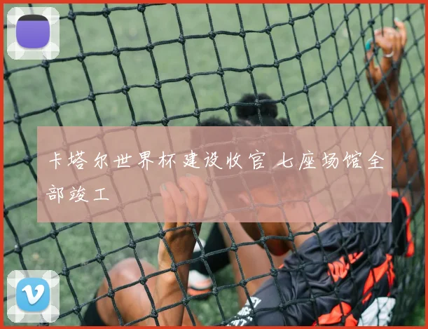 卡塔尔世界杯建设收官 七座场馆全部竣工