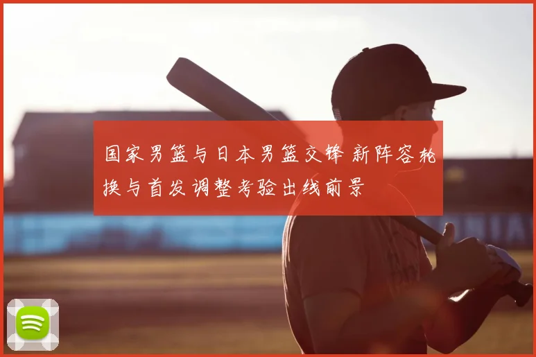 国家男篮与日本男篮交锋 新阵容轮换与首发调整考验出线前景