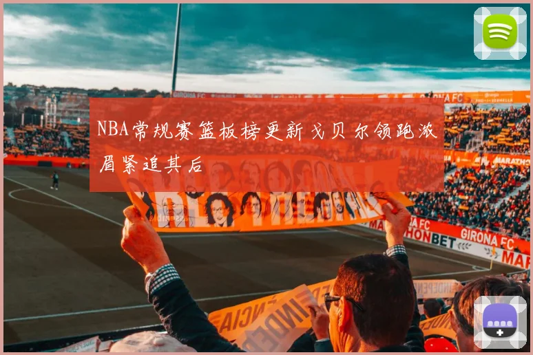 NBA常规赛篮板榜更新戈贝尔领跑浓眉紧追其后