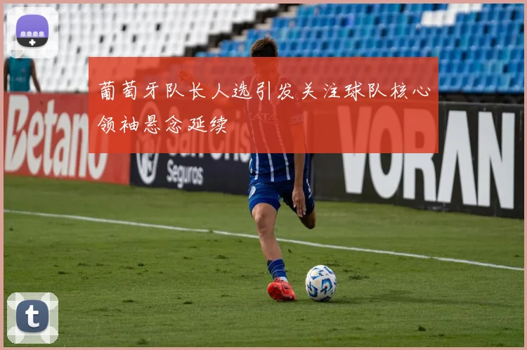 葡萄牙队长人选引发关注球队核心领袖悬念延续