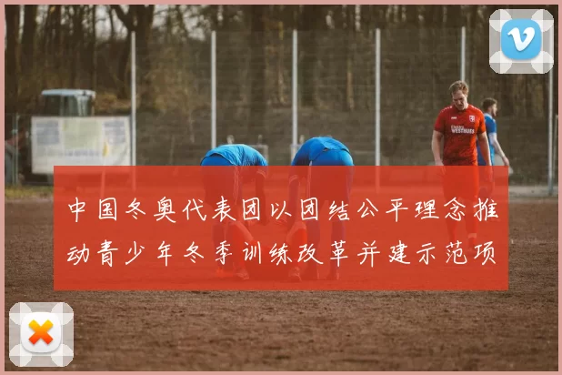 中国冬奥代表团以团结公平理念推动青少年冬季训练改革并建示范项目