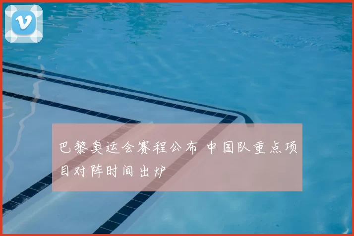 巴黎奥运会赛程公布 中国队重点项目对阵时间出炉