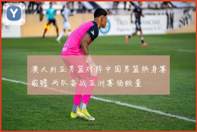 澳大利亚男篮对阵中国男篮热身赛前瞻 两队备战亚洲赛场较量