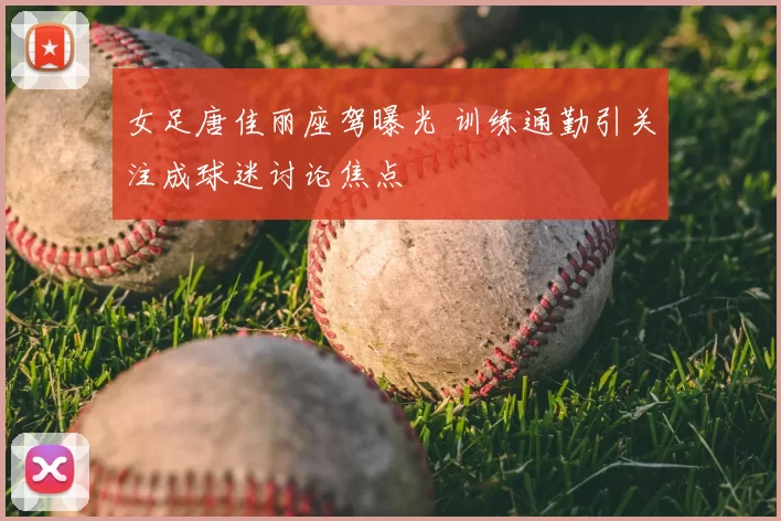 女足唐佳丽座驾曝光 训练通勤引关注成球迷讨论焦点