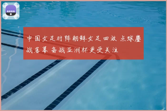 中国女足对阵朝鲜女足回放 点球鏖战落幕 备战亚洲杯更受关注