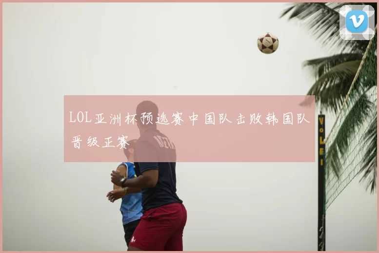 LOL亚洲杯预选赛中国队击败韩国队晋级正赛