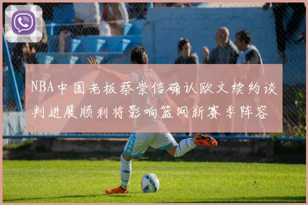 NBA中国老板蔡崇信确认欧文续约谈判进展顺利将影响篮网新赛季阵容构建