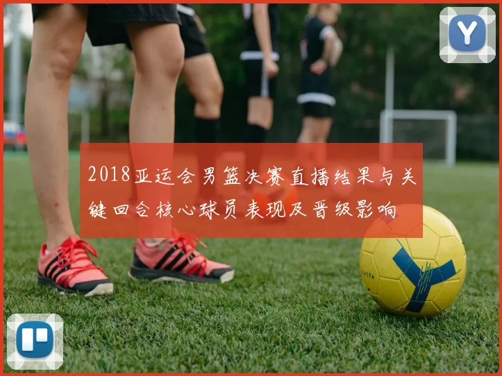 2018亚运会男篮决赛直播结果与关键回合核心球员表现及晋级影响