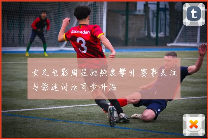 女足电影周星驰热度攀升 赛事关注与影迷讨论同步升温
