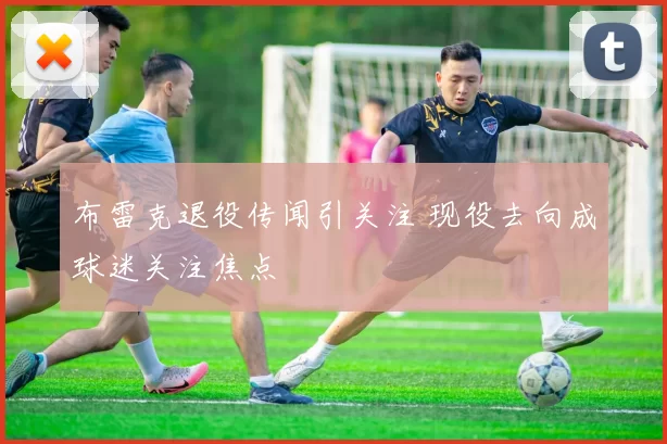 布雷克退役传闻引关注 现役去向成球迷关注焦点