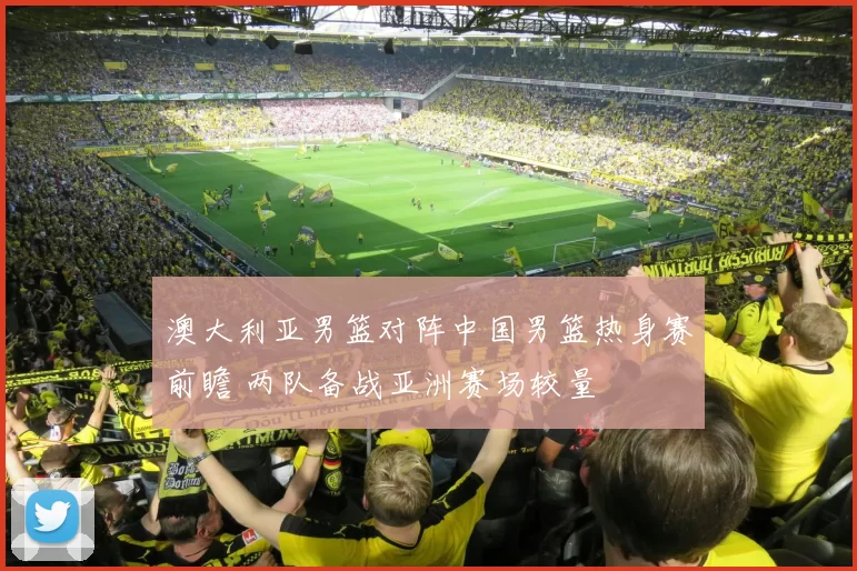 澳大利亚男篮对阵中国男篮热身赛前瞻 两队备战亚洲赛场较量