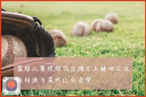 篮球比赛视频流出揭示关键回合攻防转换与最终比分走势