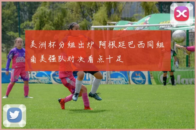 美洲杯分组出炉 阿根廷巴西同组 南美强队对决看点十足
