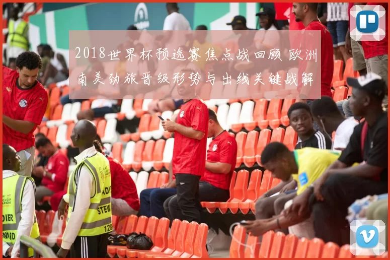 2018世界杯预选赛焦点战回顾 欧洲南美劲旅晋级形势与出线关键战解析