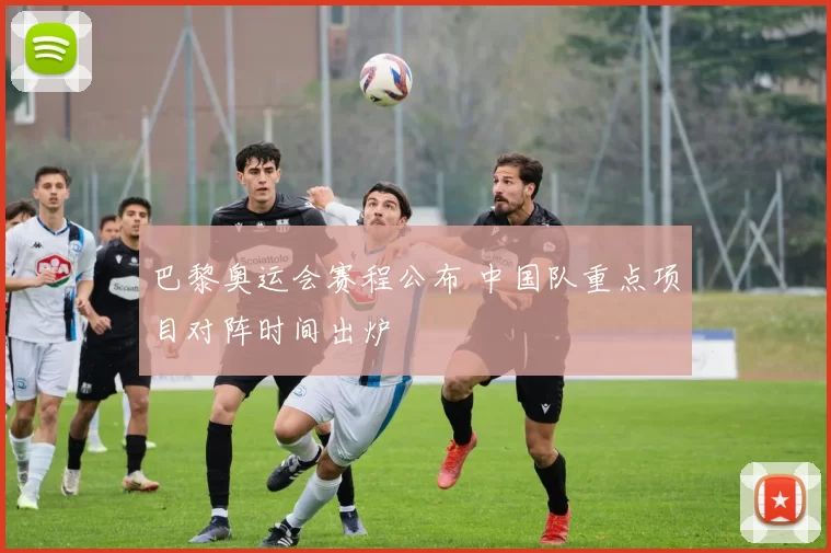 巴黎奥运会赛程公布 中国队重点项目对阵时间出炉