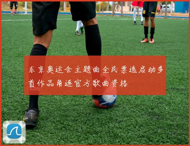 东京奥运会主题曲全民票选启动多首作品角逐官方歌曲资格
