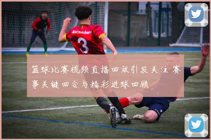 篮球比赛视频直播回放引发关注 赛事关键回合与精彩进球回顾