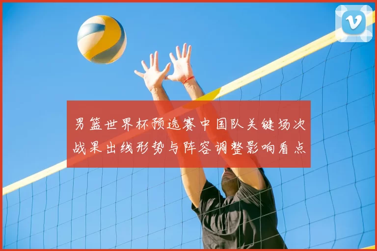 男篮世界杯预选赛中国队关键场次战果出线形势与阵容调整影响看点