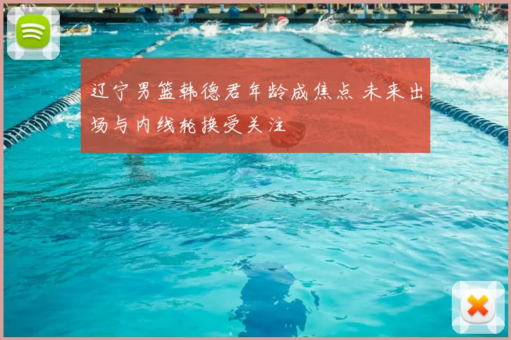 辽宁男篮韩德君年龄成焦点 未来出场与内线轮换受关注