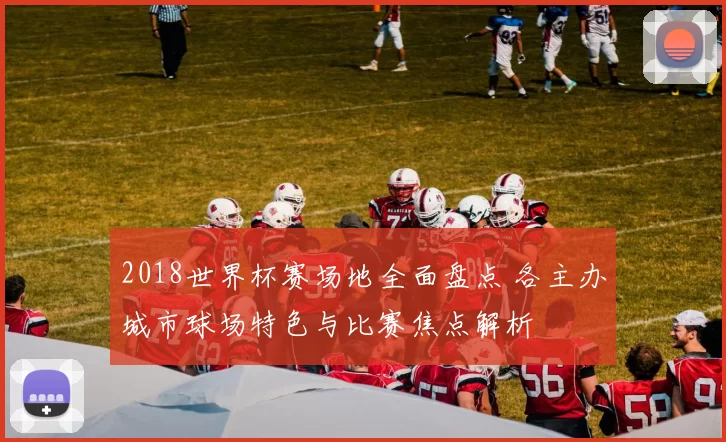 2018世界杯赛场地全面盘点 各主办城市球场特色与比赛焦点解析