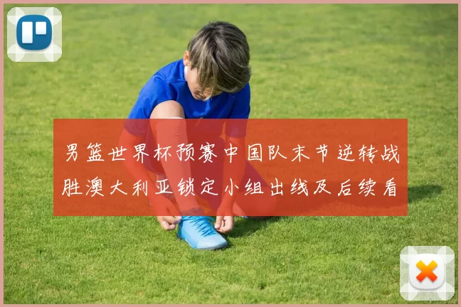 男篮世界杯预赛中国队末节逆转战胜澳大利亚锁定小组出线及后续看点