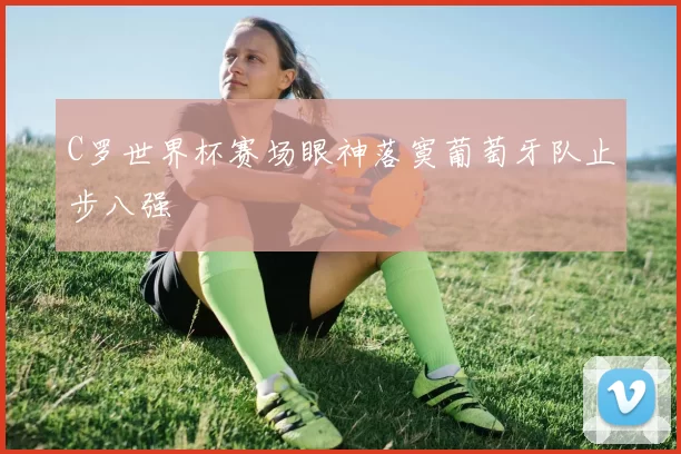 C罗世界杯赛场眼神落寞葡萄牙队止步八强