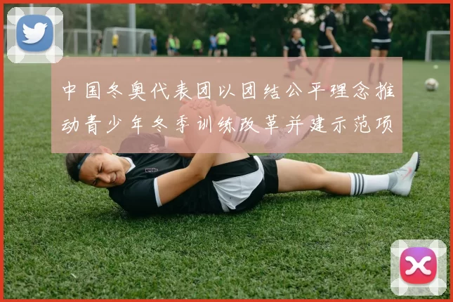 中国冬奥代表团以团结公平理念推动青少年冬季训练改革并建示范项目