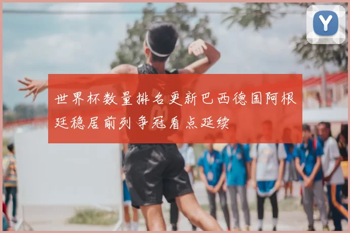 世界杯数量排名更新巴西德国阿根廷稳居前列争冠看点延续