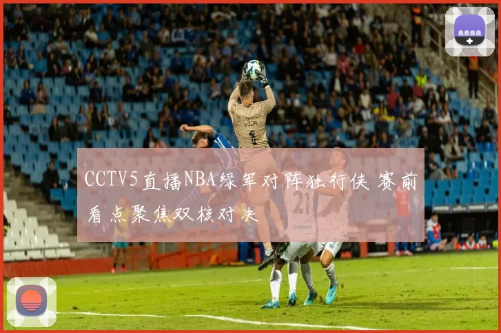 CCTV5直播NBA绿军对阵独行侠 赛前看点聚焦双核对决