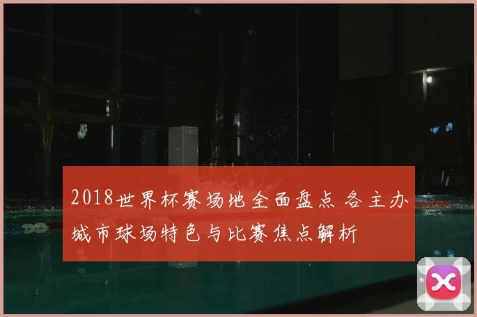 2018世界杯赛场地全面盘点 各主办城市球场特色与比赛焦点解析