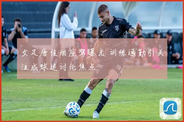 女足唐佳丽座驾曝光 训练通勤引关注成球迷讨论焦点