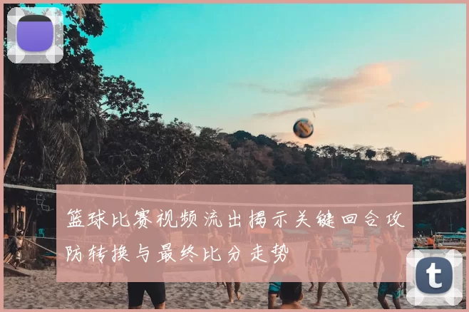 篮球比赛视频流出揭示关键回合攻防转换与最终比分走势