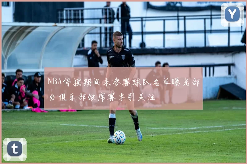 NBA停摆期间未参赛球队名单曝光部分俱乐部缺席赛季引关注