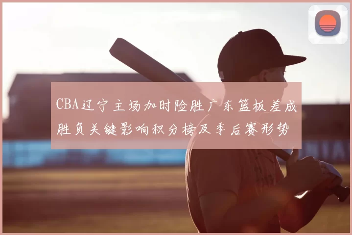 CBA辽宁主场加时险胜广东篮板差成胜负关键影响积分榜及季后赛形势