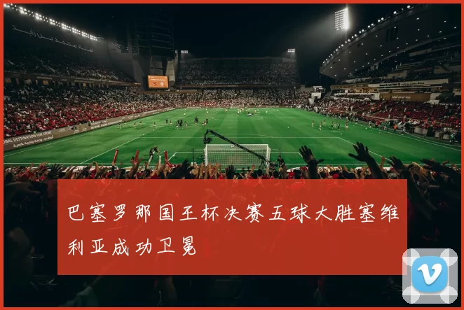 巴塞罗那国王杯决赛五球大胜塞维利亚成功卫冕