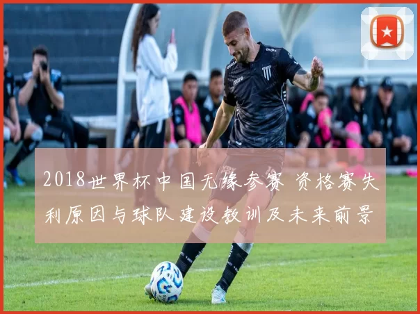 2018世界杯中国无缘参赛 资格赛失利原因与球队建设教训及未来前景
