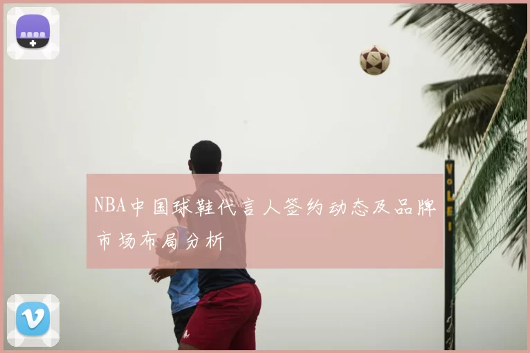 NBA中国球鞋代言人签约动态及品牌市场布局分析