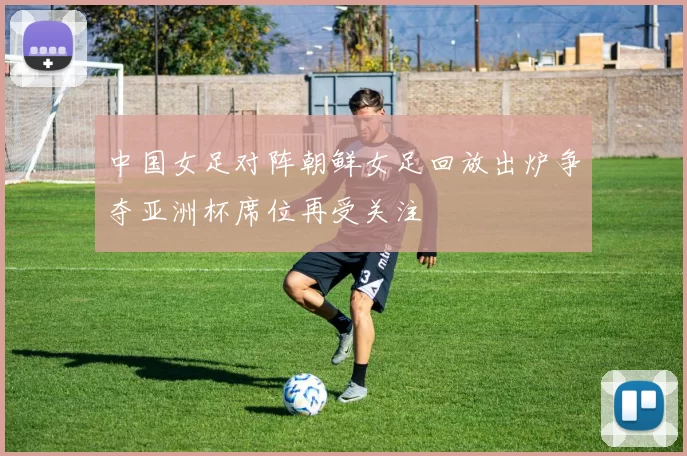中国女足对阵朝鲜女足回放出炉争夺亚洲杯席位再受关注