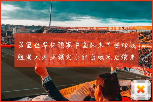 男篮世界杯预赛中国队末节逆转战胜澳大利亚锁定小组出线及后续看点