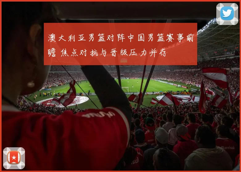 澳大利亚男篮对阵中国男篮赛事前瞻 焦点对抗与晋级压力并存