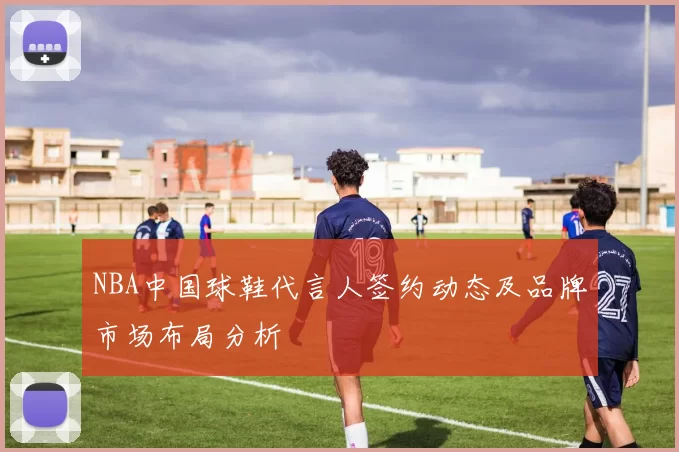 NBA中国球鞋代言人签约动态及品牌市场布局分析