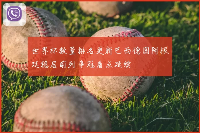 世界杯数量排名更新巴西德国阿根廷稳居前列争冠看点延续
