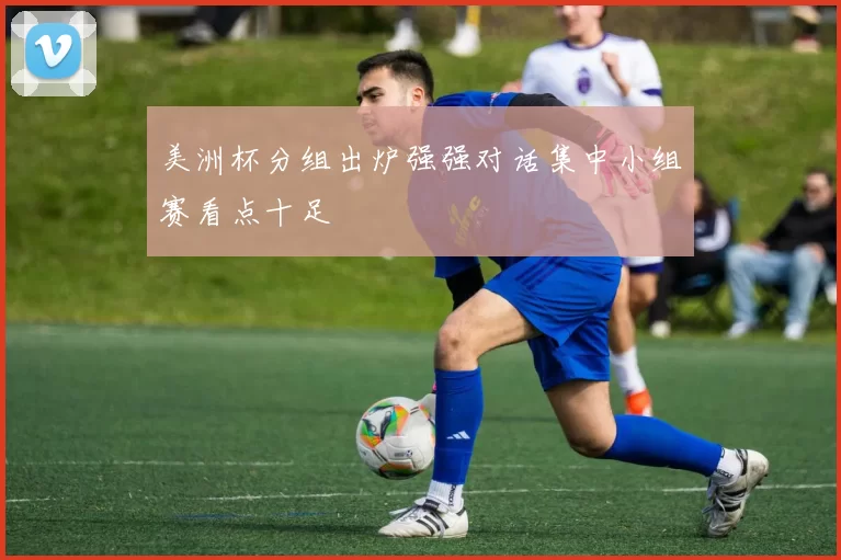 美洲杯分组出炉强强对话集中小组赛看点十足