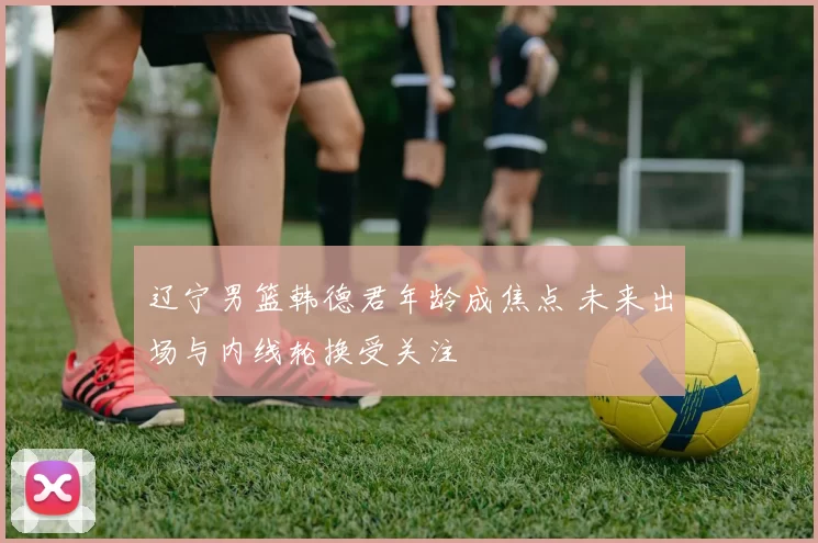 辽宁男篮韩德君年龄成焦点 未来出场与内线轮换受关注